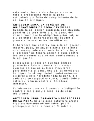 esta parte, tendrá derecho para que se
rebaje proporcionalmente la pena
esti pul ada por fal ta de cumpl i mi ento de l a
obligación principal.
ARTICULO 1597. LA PENA EN DE
OBLIGACIONES DE COSA D IVISIBLE.
Cuando la obligación contraída con cláusula
penal es de cosa divisible, la pena, del
mi smo modo que l a o bl i gaci ón pri ncipal , s e
divide entre los herederos del deudor a
prorrata de sus cuotas hereditarias.
El heredero que contraviene a la obligaci ón,
incurre, pues, en aquella parte de la pena
que corresponde a su cuota hereditaria; y
el acreedor no tendrá acción alguna contra
los coherederos que no han contravenido a
la obligación.
Exceptúase el caso en que habiéndose
puesto la cláusula penal con i ntención
expresa de que no pudiera ejecutarse
parcialmente el pago, uno de los herederos
ha impedido el pago total: podrá entonces
exigirse a este heredero toda la pena, o a
cada uno su respectiva cuota, quedándole a
salvo su recurso contra el heredero
infractor.
Lo mismo se observará cuando la obligación
contraía con cláusula penal es de cosa
i ndi vi si bl e.
ARTICULO 1598. GARANTIA HIPOTECARIA
DE LA PENA. Si a la pena estuviere afecto
hipotecariamente un inmueble, podrá
perseguirse toda la pena en él salvo el

 