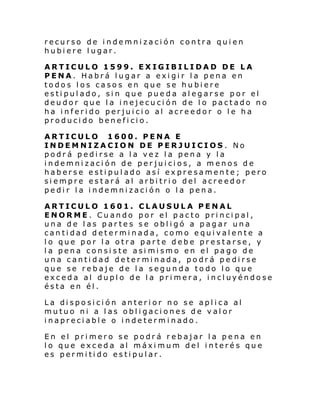 recurso de indemnización contra quien
hubiere lugar.
ARTICULO 1599. EXIGIBILIDAD DE LA
PENA. Habrá lugar a exigir la pena en
todos los casos en que se hubiere
estipulado, sin que pueda alegarse por el
deudor que la inejecución de lo pactado no
ha inferido perjuicio al acreedor o le ha
producido beneficio.
ARTICULO 1600. PENA E
INDEMNIZACION DE PERJUICIOS . No
podrá pedirse a la vez la pena y la
indemnización de perjuicios, a menos de
haberse estipulado así expresamente; pero
siempre estará al arbitrio del acreedor
pedir la indemnización o la pena.
ARTICULO 1601. CLAUSULA PENAL
ENORME. Cuando por el pacto principal,
una de las partes se obligó a pagar una
cantidad determinada, como equivalente a
lo que por la otra parte debe prestarse, y
la pena consiste asi mismo en el pago de
una cantidad determinada, podrá pedirse
que se rebaje de la segunda todo lo que
exceda al duplo de la primera, incluyéndose
ésta en él.
La disposición anterior no se aplica al
mutuo ni a las obligaciones de valor
inapreciable o indeterminado.
En el primero se podrá rebajar la pena en
lo que exceda al máximum del interés que
es permitido estipular.

 