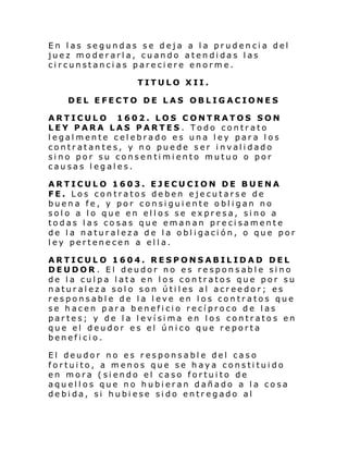En las segundas se deja a la prudencia del
juez moderarla, cuando atendidas las
circunstancias pareciere enorme.
TITULO XII.
DEL EFECTO DE LAS OBLIGACIONES
ARTICULO 1602. LOS CONTRATOS SON
LEY PARA LAS PARTES. Todo contrato
legalmente celebrado es una ley para los
contratantes, y no puede ser invalidado
sino por su consentimiento mutuo o por
causas legales.
ARTICULO 1603. EJECUCION DE BUENA
FE. Los contratos deben ejecutarse de
buena fe, y por consiguiente obligan no
solo a lo que en ellos se expresa, sino a
todas las cosas que emanan precisamente
de la naturaleza de la obligación, o que por
ley pertenecen a ella.
ARTICULO 1604. RESPONSABILIDAD DEL
DEUDOR . El deudor no es responsable sino
de la culpa lata en los contratos que por su
naturaleza solo son útiles al acreedor; es
responsable de la leve en los contratos que
se hacen para beneficio recíproco de las
partes; y de la levísima en los contratos en
que el deudor es el único que reporta
beneficio.
El deudor no es responsable del caso
fortuito, a menos que se haya constituido
en mora (siendo el caso fortuito de
aquellos que no hubieran dañado a la cosa
debida, si hubiese sido entregado al

 
