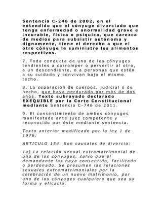 Sentencia C-246 de 2002, en el
entendido que el cónyuge divorciado que
tenga enfermedad o anormalidad grave e
incurable, física o psíquica, que carezca
de medios para subsistir autón oma y
dignamente, tiene el derecho a que el
otro cónyuge le suministre los alimentos
respectivos.
7. Toda conducta de uno de los cónyuges
tendientes a corromper o pervertir al otro,
a un descendiente, o a personas que estén
a su cuidado y convivan bajo el mismo
techo.
8. La separación de cuerpos, judicial o de
hecho, que haya perdurado por más de dos
años. Texto subrayado declarado
EXEQUIBLE por la Corte Constitucional
mediante Sentencia C-746 de 2011.
9. El consentimiento de ambos cónyuges
manifestado ante juez competente y
reconocido por éste mediante sentencia.
Texto anterior modificado por la ley 1 de
1976:
ARTICULO 154. Son causales de divorcio:
1a) La relación sexual extramatrimonial de
uno de los cónyuges, salvo que el
demandante las haya consentido, facilitado
o perdonado. Se presumen las relaciones
sexuales extramatrimoniales por la
celebración de un nuevo matrimonio, por
uno de los cónyuges cualquiera que sea su
forma y eficacia.

 