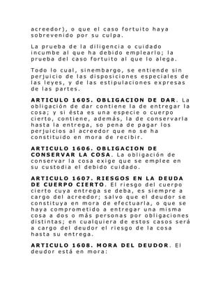 acreedor), o que el caso fortuito haya
sobrevenido por su culpa.
La prueba de la diligencia o cuidado
incumbe al que ha debido emplearlo; la
prueba del caso fortuito al que lo alega.
Todo lo cual, sinembargo, se entiende sin
perjuicio de las disposiciones especiales de
las leyes, y de las estipulaciones expresas
de las partes.
ARTICULO 1605. OBLIGACION DE DAR . La
obligación de dar contiene la de entregar la
cosa; y si ésta es una especie o cuerpo
cierto, contiene, además, la de conservarla
hasta la entrega, so pena de pagar los
perjuicios al acreedor que no se ha
constituido en mora de recibir.
ARTICULO 1606. OBLIGACION DE
CONSERVAR LA COSA . La obligación de
conservar la cosa exige que se emplee en
su custodia el debido cuidado.
ARTICULO 1607. RIESGOS EN LA DEUDA
DE CUERPO CIERTO. El riesgo del cuerpo
cierto cuya entrega se deba, es siempre a
cargo del acreedor; salvo que el deudor se
constituya en mora de efectuarla, o que se
haya comprometido a entregar una misma
cosa a do s o más person as por o bl i gaci ones
distintas; en cualquiera de estos casos será
a cargo del deudor el riesgo de la cosa
hasta su entrega.
ARTICULO 1608. MORA DEL DEUDOR . El
deudor está en mora:

 
