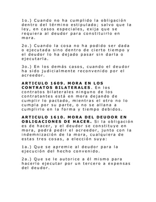 1o.) Cuando no ha cumplido la obligación
dentro del término estipulado; salvo que la
ley, en casos especiales, exija que se
requiera al deudor para constituirlo en
mora.
2o.) Cuando la cosa no ha podido ser dada
o ejecutada sino dentro de cierto tiempo y
el deudor lo ha dejado pasar sin darla o
ejecutarla.
3o.) En los demás casos, cuando el deudor
ha sido judicialmente reconvenido por el
acreedor.
ARTICULO 1609. MORA EN LOS
CONTRATOS BILATERALES . En los
contratos bilaterales ninguno de los
contratantes está en mora dejando de
cumplir lo pactado, mientras el otro no lo
cumpla por su parte, o no se allana a
cumplirlo en la forma y tiempo debidos.
ARTICULO 1610. MORA DEL DEUDOR EN
OBLIGACIONES DE HACER. Si la obligación
es de hacer, y el deudor se constituye en
mora, podrá pedir el acreedor, junto con la
indemnización de la mora, cualquiera de
estas tres co sas, a elección suya:
1a.) Que se apremie al deudor para la
ejecución del hecho convenido.
2a.) Que se le autorice a él mismo para
hacerlo ejecutar por un tercero a expensas
del deudor.

 