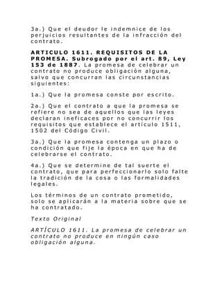3a.) Que el deudor le indemnice de los
perjuicios resultantes de la in fracción del
contrato.
ARTICULO 1611. REQUISITOS DE LA
PROMESA. Subrogado por el art. 89, Ley
153 de 1887. La promesa de celebrar un
contrato no produce obligación alguna,
salvo que concurran las circunstancias
siguientes:
1a.) Que la promesa conste por es crito.
2a.) Que el contrato a que la promesa se
refiere no sea de aquellos que las leyes
declaran ineficaces por no concurrir los
requisitos que establece el artículo 1511,
1502 del Código Civil.
3a.) Que la promesa contenga un plazo o
condición que fije l a época en que ha de
celebrarse el contrato.
4a.) Que se determine de tal suerte el
contrato, que para perfeccionarlo solo falte
la tradición de la cosa o las formalidades
legales.
Los términos de un contrato prometido,
solo se aplicarán a la materia sobre que se
ha contratado.
Texto Original
ARTÍCULO 1611. La promesa de celebrar un
contrato no produce en ningún caso
obligación alguna.

 