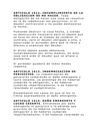 ARTICULO 1612. INCUMPLIMIENTO DE LA
OBLIGACION DE NO HACER . Toda
obligación de no hacer una cosa se resuelve
en la de indemnizar los perjuicios, si el
deudor contraviene y no puede deshacerse
lo hecho.
Pudiendo destruir la cosa hecha, y siendo
su destrucción necesaria para el objeto que
se tuvo en mira al tiempo de celebrar el
contrato, será el deudor obligado a ella, o
autorizado el acreedor para que la lleve a
efectos a expensas del deudor.
Si di cho objeto pue de o btener se
cumplidamente por otros medios, en este
ca so s erá oí do el deu dor qu e s e al l ane a
prestarlos.
El acreedor quedará de todos modos
indemne.
ARTICULO 1613. INDEMNIZACION DE
PERJUICIOS . La indemnización de
perjuicios comprende el daño emergente y
lucro cesante, ya provenga de no haberse
cumplido la obligación, o de haberse
cumplido imperfectamente, o de haberse
retardado el cumpl i mi ento.
Exceptúanse los casos en que la ley la
li mi ta expresamen te al daño emer gente.
ARTICULO 1614. DAÑO EMERGENTE Y
LUCRO CESANTE . Entiéndese por daño
emergente el perjuicio o la pérdida que
proviene de no haberse cumplido la
obligación o de haberse cumplido
imperfectamente, o de ha berse retardado su

 