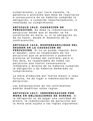 cumpl i mi ento; y por l ucro cesan te, l a
ganancia o provecho que deja de reportarse
a consecuencia de no haberse cumplido la
obligación, o cumplido imperfectamente, o
retardado su cumpl i mi ento.
ARTICULO 1615. CAUSACION DE
PERJUICIOS. Se debe la indemnización de
perjuicios desde que el deudor se ha
constituido en mora, o, si la obligación es
de no hacer, desde el momento de la
contravención.
ARTICULO 1616. RESPONSABILIDAD DEL
DEUDOR EN LA CAUSACION DE
PERJUICIOS. Si no se puede imputar dolo
al deudor, solo es responsable de los
perjuicios que se previeron o pudieron
preverse al tiempo del contrato; pero si
hay dolo, es responsable de todos los
perjuicios que fueron consecuencia
inmediata o directa de no haberse cumplido
la obligación o de haberse demorado su
cumpl i mi ento.
La mora producida por fuerza mayor o caso
fortuito, no da lugar a indemnización de
perjuicios.
Las estipulaciones de los contratantes
podrán modificar estas reglas.
ARTICULO 1617. INDEMNIZACION POR
MORA EN OBLIGACIONES DE DINERO. Si
la obligación es de pagar una cantidad de
dinero, la indemnización de perjuicios por
la mora está sujeta a las reglas siguientes:

 