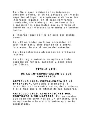 1a.) Se siguen debiendo los intereses
convencionales, si se ha pactado un interés
superior al legal, o empiezan a deberse los
intereses legales, en el caso contrario;
quedando, sin embargo, en su fuerza las
disposiciones especiales que autoricen el
cobro de los intereses corrientes en ciertos
casos.
El interés legal se fija en seis por ciento
anual.
2a.) El acreedor no tiene necesidad de
justificar perjuicios cuando solo cobra
intereses; basta el hecho del retardo.
3a.) Los intereses atrasados no producen
interés.
4a.) La regla anterior se aplica a toda
especie de rentas, cánones y pensiones
periódicas.
TITULO XIII.
DE LA INTERPRETACION DE LOS
CONTRATOS
ARTICULO 1618. PREVALENCIA DE LA
INTENCION. Conocida claramente la
intención de los contratantes, debe estarse
a ella más que a lo literal de las palabras.
ARTICULO 1619. LIMITACIONES DEL
CONTRATO A SU MATERIA. Por generales
que sean los términos de un contrato, solo
se aplicarán a la materia sobre que se ha
contratado.

 