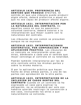 ARTICULO 1620. PREFERENCIA DEL
SENTIDO QUE PRODUCE EFECTOS. El
sentido en que una cláusula puede producir
algún efecto, deberá preferirse a aquel en
que no sea capaz de producir efecto alguno.
ARTICULO 1621. INTERPRETACION POR
LA NATURALEZA DEL CONTRATO. En
aquellos casos en que no apareciere
voluntad contraria, deberá estarse a la
interpretación que mejor cuadre con la
naturaleza del contrato.
Las cláusulas de uso común se presumen
aunque no se expresen.
ARTICULO 1622. INTERPRETACIONES
SISTEMATICA, POR COMPARACION Y POR
APLICACION PRACTICA . Las cláusulas de
un contrato se interpretarán unas por
otras, dándosele a cada una el sentido que
mejor convenga al con trato en su totalidad.
Podrán también interpretarse por las de
otro contrato entre las mismas partes y
sobre la misma materia.
O por la aplicación práctica que hayan
hecho de ellas ambas partes, o una de las
partes con aprobación de la otra parte.
ARTICULO 1623. INTERPRETACION DE LA
INCLUSION DE CASOS DENTRO DEL
CONTRATO Cuando en un contrato se ha
expresado un caso para explicar la
obligación, no se entenderá por solo eso
haberse querido restringir la convención a
ese caso, excluyendo los otros a que
naturalmente se extienda.

 