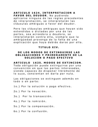 ARTICULO 1624. INTERPRETACION A
FAVOR DEL DEUDOR. No pudiendo
aplicarse ninguna de las reglas precedentes
de interpretación, se interpretarán las
cláusulas ambiguas a favor del deudor.
Pero las cláusulas ambiguas que hayan sido
extendidas o dictadas por una de las
partes, sea acreedora o deudora, se
interpretarán contra ella, siempre que la
ambigüedad provenga de la falta de una
explicación que haya debido darse por ella.
TITULO XIV.
DE LOS MODOS DE EXTINGUIRSE LAS
OBLIGACIONES Y PRIMER AMENTE DE LA
SOLUCION O PAGO EFECTIVO
ARTICULO 1625. MODOS DE EXTINCION.
Toda obligación puede extinguirse por una
convención en que las partes interesadas,
siendo capaces de disponer libremente de
lo suyo, consientan en darla por nula.
Las obligaciones se extinguen además en
todo o en parte:
1o.) Por la solución o pago efectivo.
2o.) Por la novación.
3o.)

Por la transacción.

4o.) Por la remisión.
5o.) Por la compensación.
6o.) Por la confusión.

 