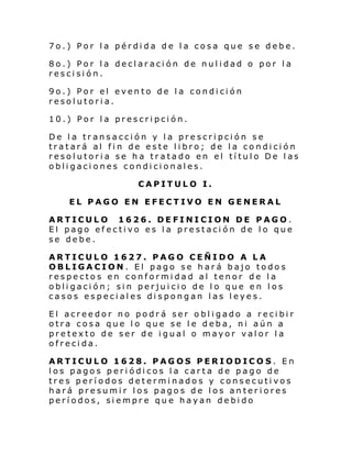 7o.) Por la pérdida de la cosa que se debe.
8o.) Por la declaración de nulidad o por la
rescisión.
9o.) Por el evento de la condición
resolutoria.
10.) Por la prescripción.
De la transacción y la prescripción se
tratará al fin de este libro; de la condición
resolutoria se ha tratado en el título De las
obligaciones condicionales.
CAPITULO I.
EL PAGO EN EFECTIVO EN GENERAL
ARTICULO 1626. DEFINICION DE PAGO.
El pago efectivo es la prestación de lo que
se debe.
ARTICULO 1627. PAGO CEÑIDO A LA
OBLIGACION. El pago se hará bajo todos
respectos en conformidad al tenor de la
obligación; sin perjuicio de lo que en los
casos especiales dispongan las leyes.
El acreedor no podrá ser obligado a recibir
otra cosa que lo que se le deba, ni aún a
pretexto de ser de igual o mayor valor la
ofrecida.
ARTICULO 1628. PAGOS PERIODICOS. En
los pagos periódicos la carta de pago de
tres períodos determinados y consecutivos
hará presumir los pagos de los anteriores
períodos, siempre que hayan debido

 