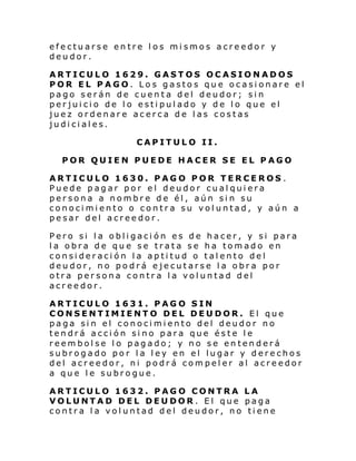 efectuarse entre los mismos acreedor y
deudor.
ARTICULO 1629. GASTOS OCASIONADOS
POR EL PAGO. Los gastos que ocasionare el
pago serán de cuenta del deudor; sin
perjuicio de lo estipulado y de lo que el
juez ordenare acerca de las costas
judiciales.
CAPITULO II.
POR QUIEN PUEDE HACER SE EL PAGO
ARTICULO 1630. PAGO POR TERCEROS .
Puede pagar por el deudor cualquiera
persona a nombre de él, aún sin su
conocimiento o contra su voluntad, y aún a
pesar del acreedor.
Pero si la obligación es de hacer, y si para
la obra de que se trata se ha tomado en
consideración la aptitud o talento del
deudor, no podrá ejecutarse la obra por
otra persona contra la voluntad del
acreedor.
ARTICULO 1631. PAGO SIN
CONSENTIMIENTO DEL DEUDOR. El que
paga sin el conocimiento del deudor no
tendrá acción sino para que éste le
reembolse lo pagado; y no se entenderá
subrogado por la ley en el lugar y derechos
del acreedor, ni podrá compeler al acreedor
a que le subrogue.
ARTICULO 1632. PAGO CONTRA LA
VOLUNTAD DEL DEUDOR. El que paga
contra la voluntad del deudor, no tiene

 
