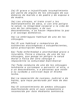 2a) El grave e injustificado incumplimiento
por parte de alguno de los cónyuges de sus
deberes de marido o de padre y de esposa o
de madre.
3a) Los ultrajes, el trato cruel y los
maltratamiento de obra, si con ello peligra
la salud, la integridad corporal o la vida de
uno de los cónyuges, o de sus
descendientes, o se hacen imposibles la paz
y el sosiego doméstico.
4a) La embriaguez habitual de uno de los
cónyuges.
5a) El uso habitual y compulsivo de
sustancias alucinógenas o estupefacientes,
salvo prescripción médica.
6a) Toda enfermedad o anormalidad grave e
incurable, físi ca o síquica, de uno de los
cónyuges, que ponga en peligro la salud
moral o física del otro cónyuge e
imposibilite la comunidad matrimonial
7a) Toda conducta de uno de los cónyuges
tendiente a corromper o pervertir al otro, o
a un descendiente, o a personas que estén
a su cuidado y convivan bajo el mismo
techo.
8a) La separación de cuerpos, judicial o de
hecho, que haya perdurado por más de dos
años.
9a) El consentimiento de ambos cónyuges
manifestando ante el juez competente y
reconocido por éste mediante sentencia.

 