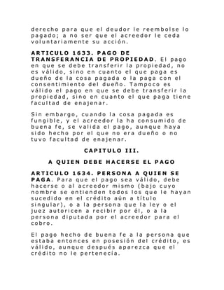 derecho para que el deudor le reembolse lo
pagado; a no ser que el acreedor le ceda
voluntariamente su acción.
ARTICULO 1633. PAGO DE
TRANSFERANCIA DE PROPIEDAD. El pago
en que se debe transferir la propiedad, no
es válido, sino en cuanto el que paga es
dueño de la cosa pagada o la paga con el
consentimiento del dueño. Tampoco es
válido el pago en que se debe transferir la
propiedad, sino en cuanto el que paga tiene
facultad de enajenar.
Sin embargo, cuando la cosa
fungible, y el acreedor la ha
buena fe, se valida el pago,
sido hecho por el que no era
tuvo facultad de enajenar.

pagada es
consumido de
aunque haya
dueño o no

CAPITULO III.
A QUIEN DEBE HACERSE EL PAGO
ARTICULO 1634. PERSONA A QUIEN SE
PAGA. Para que el pago sea válido, debe
hacerse o al acreedor mismo (bajo cuyo
nombre se entienden todos los que le hayan
sucedido en el crédito aún a título
singular), o a la persona que la ley o el
juez autoricen a recibir por él, o a la
persona diputada por el acreedor para el
cobro.
El pago hecho de buena fe a la persona que
estaba entonces en posesión del crédito, es
válido, aunque después aparezca que el
crédito no le pertenecía.

 