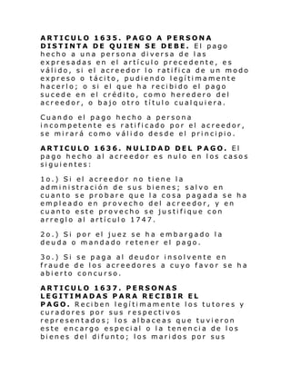 ARTICULO 1635. PAGO A PERSONA
DISTINTA DE QUIEN SE DEBE. El pago
hecho a una persona diversa de las
expresadas en el artículo precedente, es
válido, si el acreedor lo ratifica de un modo
expreso o tácito, pudiendo legítimamente
hacerlo; o si el que ha recibido el pago
sucede en el crédito, como heredero del
acreedor, o bajo otro título cualquiera.
Cuando el pago hecho a persona
incompetente es ratificado por el acreedor,
se mirará como váli do desde el principio.
ARTICULO 1636. NULIDAD DEL PAGO. El
pago hecho al acreedor es nulo en los casos
siguientes:
1o.) Si el acreedor no tiene la
administración de sus bienes; salvo en
cuanto se probare que la cosa pagada se ha
empleado en provecho del acreedor, y en
cuanto este provecho se justifique con
arreglo al artículo 1747.
2o.) Si por el juez se ha embargado la
deuda o mandado retener el pago.
3o.) Si se paga al deudor insolvente en
fraude de los acreedores a cuyo favor se ha
abierto concurso.
ARTICULO 1637. PERSONAS
LEGITIMADAS PARA RECIBIR EL
PAGO. Reciben legítimamente los tutores y
curadores por sus respectivos
representados; los albaceas que tuvieron
este encargo especial o la tenencia de los
bienes del difunto; los maridos por sus

 