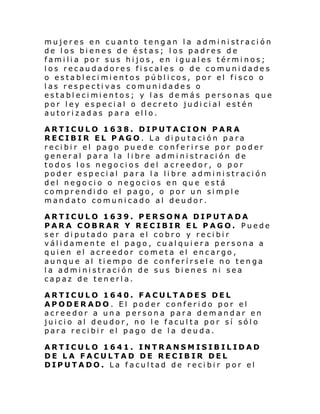 mujer es en cu an to teng an l a admi ni straci ón
de los bienes de éstas; los padres de
familia por sus hijos, en iguales términos;
los recaudadores fiscales o de comunidades
o establecimientos públicos, por el fisco o
las respectivas comunidades o
establecimientos; y las de más personas que
por ley especial o decreto judicial estén
autorizadas para ello.
ARTICULO 1638. DIPUTACION PARA
RECIBIR EL PAGO. La diputación para
recibir el pago puede conferirse por poder
general para la libre administración de
todos los negocios del acreedor, o por
poder especial para la libre administración
del negocio o negocios en que está
comprendido el pago, o por un simple
mandato comunicado al deudor.
ARTICULO 1639. PERSONA DIPUTADA
PARA COBRAR Y RECIBIR EL PAGO. Puede
ser diputado para el cobro y recibir
válidamente el pago, cualquiera persona a
quien el acreedor cometa el encargo,
aunque al tiempo de conferírsele no tenga
la administración de sus bienes ni sea
capaz de tenerla.
ARTICULO 1640. FACULTADES DEL
APODERADO. El poder conferido por el
acreedor a una persona para demandar en
juicio al deudor, no le faculta por sí sólo
para recibir el pago de la deuda.
ARTICULO 1641. INTRANSMISIBILIDAD
DE LA FACULTAD DE RECIBIR DEL
DIPUTADO. La facultad de recibir por el

 