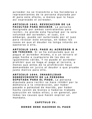acreedor no se transmite a los her ederos o
representantes de la persona diputada por
él para este efecto, a menos que lo haya
así expresado el acreedor.
ARTICULO 1642. REVOCACION DE LA
FACULTAD PARA RECIBIR. La persona
designada por ambos contratantes para
recibir, no pierde esta facultad por la sola
voluntad del acreedor; el cual, sin
embargo, puede ser autorizado por el juez
para revocar este encargo, en todos los
casos en que el deudor no tenga interés en
oponerse a ello.
ARTICULO 1643. PAGO AL ACREEDOR O A
UN TERCERO. Si se ha estipulado que se
pague al acreedor mismo, o a un tercero el
pago hecho a cualquiera de los dos es
igualmente válido. Y no puede el acreedor
prohibir que se haga el pago al tercero, a
menos que antes de la prohibición haya
demandado en juicio al deudor o que pruebe
justo motivo para ello.
ARTICULO 1644. INHABILIDAD
SOBREVINIENTE DE LA PERSONA
DIPUTADA PARA EL PAGO. La persona
diputada para recibir se hace inhábil por la
demencia o la interdicción, por haber
pasado a potestad de marido, por haber
hecho cesión de bienes o haberse trabado
ejecución en todos ellos; y en general, por
todas las causas que hacen expirar un
mandato.
CAPITULO IV.
DONDE DEBE HACERSE EL PAGO

 
