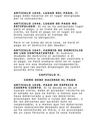ARTICULO 1645. LUGAR DEL PAGO. El
pago debe hacerse en el lugar designado
por la convención.
ARTICULO 1646. LUGAR DE PAGO NO
ESTIPULADO. Si no se ha estipulado lugar
para el pago, y se trata de un cuerpo
cierto, se hará el pago en el lugar en que
dicho cuerpo existía al tiempo de
constituirse la obligación.
Pero si se trata de otra cosa, se hará el
pago en el domicilio del deudor.
ARTICULO 1647. CAMBIO DE DOMICILIO
DE LOS CONTRATANTES. Si hubiere
mudado de domicilio el acreedor o el
deudor, entre la celebración del contrato y
el pago, se hará siempre éste en el lugar
en que sin esa mudanza correspondería,
salvo que las partes dispongan de común
acuerdo otra cosa.
CAPITULO V.
COMO DEBE HACERSE EL PAGO
ARTICULO 1648. PAGO DE ESPECIE O
CUERPO CIERTO. Si la deuda es de un
cuerpo cierto, debe el acreedor recibirlo en
el estado en que se halle; a menos que se
haya deteriorado y que los deterioros
provengan del hecho o culpa del deudor, o
de las personas por quienes éste es
responsable; o a menos que los deterioros
hayan sobrevenido después que el deudor
se ha constituido en mora, y no provengan
de un caso fortuito a que la cosa hubiese

 