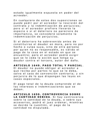 estado igualmente expuesta en poder del
acreedor.
En cualquiera de estas dos suposiciones se
puede pedir por el acreedor la rescisión del
contrato y la indemnización de perjuicios;
pero si el acreedor prefiere llevarse la
especie o si el deterioro no pareciere de
importancia, se concederá solamente la
indemnización de perjuicios.
Si el deteri oro ha sobre veni do an te s de
constituirse el deudor en mora, pero no por
hecho o culpa suya, sino de otra persona
por quien no es responsable, es v álido el
pago de la cosa en el estado en que se
encuentre; pero el acreedor podrá exigir
que se le ceda la acción que tenga su
deudor contra el tercero, autor del daño.
ARTICULO 1649. PAGO TOTAL Y PARCIAL .
El deudor no puede obligar al acreedor a
que reciba por partes lo que se le deba,
salvo el caso de convención contraria; y sin
perjuicio de lo que dispongan las leyes en
casos especiales.
El pago total de la deuda comprende el de
los intereses e indemnizaciones que se
deban.
ARTICULO 1650. CONTROVERCIA SOBRE
LA CANTIDAD DEBIDA . Si hay controversia
sobre la cantidad de la deuda, o sobre sus
accesorios, podrá el juez ordenar, mientras
se decide la cuestión, el pago de la
cantidad no disputada.

 