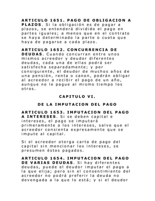 ARTICULO 1651. PAGO DE OBLIGACION A
PLAZOS. Si la obligación es de pagar a
plazos, se entenderá dividido el pago en
partes iguales; a menos que en el contrato
se haya determinado la parte o cuota que
haya de pagarse a cada plazo.
ARTICULO 1652. CONCURRENCIA DE
DEUDAS. Cuando concurran entre unos
mismos acreedor y deudor diferentes
deudas, cada una de ellas podrá ser
satisfecha separadamente; y por
consiguiente, el deudor de muchos años de
una pensión, renta o canon, podrán obligar
al acreedor a recibir el pago de un año,
aunque no le pague al mismo tiempo los
otros.
CAPITULO VI.
DE LA IMPUTACION DEL PAGO
ARTICULO 1653. IMPUTACION DEL PAGO
A INTERESES. Si se deben capital e
intereses, el pago se imputará
primeramente a los intereses, salvo que el
acreedor consienta expresamente que se
impute al capital.
Si el acre edor o torga car ta de pago del
capital sin mencionar los intereses, se
presumen éstos pagados.
ARTICULO 1654. IMPUTACION DEL PAGO
DE VARIAS DEUDAS. Si hay diferentes
deudas, puede el deudor imputar el pago a
l a que el i ja; pero si n el consen ti mi ento del
acreedor no podrá preferir la deuda no
devengada a la que lo está; y si el deudor

 