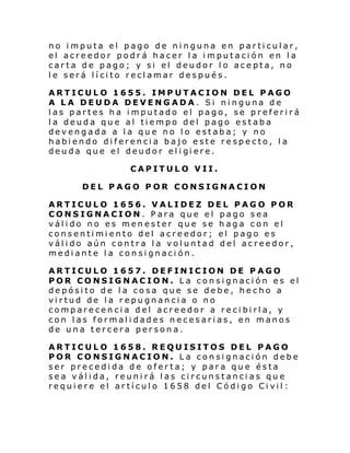 no imputa el pago de ninguna en particular,
el acreedor podrá hacer la imputación en la
carta de pago; y si el deudor lo acepta, no
le será lícito reclamar después.
ARTICULO 1655. IMPUTACION DEL PAGO
A LA DEUDA DEVENGADA. Si ninguna de
las partes ha imputado el pago, se preferirá
la deuda que al tiempo del pago estaba
devengada a la que no lo estaba; y no
habiendo diferencia bajo este respecto, la
deu da que el deudor el i gi ere.
CAPITULO VII.
DEL PAGO POR CONSIGNACION
ARTICULO 1656. VALIDEZ DEL PAGO POR
CONSIGNACION. Para que el pago sea
válido no es menester que se haga con el
consentimiento del acreedor; el pago es
válido aún contra la voluntad del acreedor,
mediante la consignación.
ARTICULO 1657. DEFINICION DE PAGO
POR CONSIGNACION. La consignación es el
depósito de la cosa que se debe, hecho a
virtud de la repugnancia o no
comparecencia del acreedor a recibirla, y
con las formalidades necesarias, en manos
de una tercera persona.
ARTICULO 1658. REQUISITOS DEL PAGO
POR CONSIGNACION. La consignación debe
ser precedida de oferta; y para que ésta
sea válida, reunirá las circunstancias que
requiere el artículo 1658 del Código Civil:

 