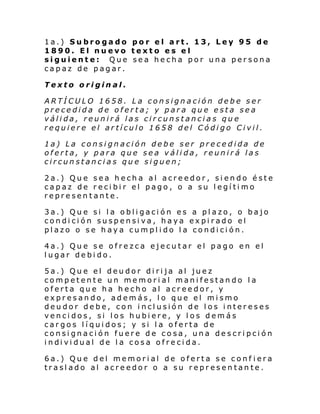 1a.) Subrogado por el art. 13, Ley 95 de
1890. El nuevo texto es el
siguiente: Que sea hecha por una persona
capaz de pagar.
Texto original.
ARTÍCULO 1658. La consignación debe ser
precedida de oferta; y para que esta sea
válida, reunirá las circunstancias que
requiere el artículo 1658 del Código Civil.
1a) La consignación debe ser precedida de
oferta, y para que sea válida, reunirá las
circunstancias que siguen;
2a.) Que sea hecha al acreedor, siendo éste
capaz de recibir el pago, o a su legítimo
representante.
3a.) Que si la obligación es a plazo, o bajo
condición suspensiva, haya expirado el
plazo o se haya cumplido la condición.
4a.) Que se ofrezca ejecutar el pago en el
lugar debido.
5a.) Que el deudor dirija al juez
competente un memorial manifestando la
oferta que ha hecho al acreedor, y
expresando, además, lo que el mismo
deudor debe, con inclusión de los intereses
vencidos, si los hubiere, y los demás
cargos líquidos; y si la oferta de
consignación fuere de cosa, una descripción
i ndi vi dual de l a cosa ofre ci da.
6a.) Que del memorial de oferta se conf iera
traslado al acreedor o a su representante.

 