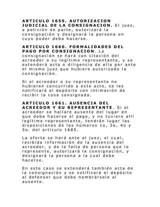 ARTICULO 1659. AUTORIZACION
JUDICIAL DE LA CONSIGNACION. El juez,
a petición de parte, autorizará la
consignación y designará la persona en
cuyo poder deba hacerse.
ARTICULO 1660. FORMALIDADES DEL
PAGO POR CONSIGNACION. La
consignación se hará con citación del
acreedor o su legítimo representante, y se
extenderá acta o diligencia de ella por ante
el mismo juez que hubiere autorizado la
consignación.
Si el acre edor o su repr esen tan te no
hubieren concurrido a es te acto, se les
notificará el depósito con intimación de
recibir la cosa consignada.
ARTICULO 1661. AUSENCIA DEL
ACREEDOR Y SU REPRESENTANTE . Si el
acreedor se hallare ausente del lugar en
que deba hacerse el pago, y no tuviere allí
legítimo representante, tendrán lugar las
disposiciones de los números 1o, 3o, 4o y
5o. del artículo 1685.
La oferta se hará ante el juez; el cual,
recibida información de la ausencia del
acreedor, y de la falta de persona que lo
represente, autorizará la consignación, y
designará la persona a la cual debe
hacerse.
En este caso se extenderá también acta de
la consignación y se notificará el depósito
al defensor que debe nombrársele al
ausente.

 