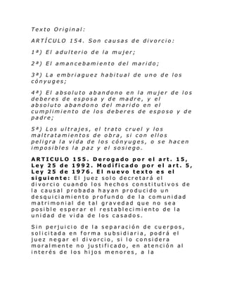 Texto Original:
ARTÍCULO 154. Son causas de divorcio:
1ª) El adulterio de la mujer;
2ª) El amancebamiento del marido;
3ª) La embriaguez habitual de uno de los
cónyuges;
4ª) El absoluto abandono en la mujer de los
deberes de esposa y de madre, y el
absoluto abandono del marido en el
cumplimiento de los deberes de esposo y de
padre;
5ª) Los ultrajes, el trato cruel y los
maltratamientos de obra, si con ellos
peligra la vida de los cónyuges, o se hacen
imposibles la paz y el sosiego.
ARTICULO 155. Derogado por el art. 15,
Ley 25 de 1992. Modificado por el art. 5,
Ley 25 de 1976. El nuevo texto es el
siguiente: El juez solo decretará el
divorcio cuando los hechos constitutivos de
la causal probada hayan producido un
desquiciamiento profundo de la comunidad
matrimonial de tal gravedad que no sea
posible esperar el restablecimiento de la
unidad de vida de los casados.
Sin perjuicio de la separación de cuerpos,
sol i ci tad a en form a su b si di ari a, podr á el
juez negar el divorcio, si lo considera
moralmente no justificado, en atención al
interés de los hijos menores, a la

 