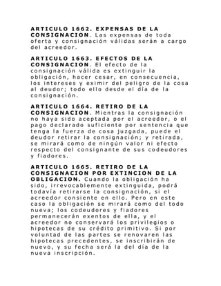 ARTICULO 1662. EXPENSAS DE LA
CONSIGNACION. Las expensas de toda
oferta y consignación válidas serán a cargo
del acreedor.
ARTICULO 1663. EFECTOS DE LA
CONSIGNACION. El efecto de la
consignación válida es extinguir la
obligación, hacer cesar, en consecuencia,
los intereses y eximir del peligro de la cosa
al deudor; todo ello desde el día de la
consignación.
ARTICULO 1664. RETIRO DE LA
CONSIGNACION. Mientras la consignación
no haya sido aceptada por el acreedor, o el
pago declarado suficiente por sentencia que
tenga la fuerza de cosa juzgada, puede el
deudor retirar la consignación; y retirada,
se mirará como de ningún valor ni efecto
respecto del consignante de sus codeudores
y fiadores.
ARTICULO 1665. RETIRO DE LA
CONSIGNACION POR EXTINCION DE LA
OBLIGACION. Cuando la obligación ha
sido, irrevocablemente extinguida, podrá
todavía retirarse la consignación, si el
acreedor consiente en ello. Pero en este
caso la obligación se mirará como del todo
nueva; los codeudores y fiadores
permanecerán exentos de ella, y el
acreedor no conservará los privilegios o
hi potec as de su cré di to pri mi ti vo. Si por
voluntad de las partes se renovaren las
hipotecas precedentes, se inscribirán de
nuevo, y su fecha será la del día de la
nueva inscripción.

 