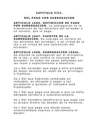 CAPITULO VIII.
DEL PAGO CON SUBROGACION
ARTICULO 1666. DEFINICION DE PAGO
POR SUBROGACION. La subrogación es la
transmisión de los derechos del acreedor a
un tercero, que le paga.
ARTICULO 1667. FUENTES DE LA
SUBROGACION. Se subroga un tercero en
los derechos del acreedor, o en virtud de la
ley o en virtud de una convención del
acreedor.
ARTICULO 1668. SUBROGACION LEGAL .
Se efectúa la subrogación por el ministerio
de la ley, y aún contra la voluntad del
acreedor, en todos los casos señalados por
las leyes y especialmente a beneficio:
1o.) Del acreedor que paga a otro acreedor
de mejor derecho en razón de un privilegio
o hipoteca.
2o.) Del que habiendo comprado un
inmueble, es obligado a pagar a los
acreedores a quienes el inmueble está
hipotecado.
3o.) Del que paga una deuda a que se halla
obligado solidaria o subsidiariamente.
4o.) Del heredero beneficiario que paga con
su propio dinero las deudas de la herencia.
5o.) Del que paga una deuda ajena,
consintiéndolo expresa o tácitamente el
deudor.

 