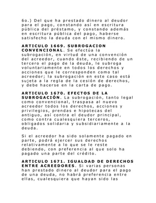 6o.) Del que ha prestado dinero al deudor
para el pago, constando así en escritura
pública del préstamo, y constando además
en escritura pública del pago, haberse
satisfecho la deuda con el mismo dinero.
ARTICULO 1669. SUBROGACION
CONVENCIONAL. Se efectúa la
subrogación, en virtud de una convención
del acreedor, cuando éste, recibiendo de un
tercero el pago de la deuda, le subroga
voluntariamente en todos los derechos y
acciones que le corresponden como tal
acreedor; la subrogación en este caso está
sujeta a la regla de la cesión de derechos,
y debe hacerse en la carta de pago.
ARTICULO 1670. EFECTOS DE LA
SUBROGACIÓN. La subrogación, tanto legal
como convencional, traspasa al nuevo
acreedor todos los derechos, acciones y
privilegios, prendas e hipotecas del
antiguo, así contra el deudor principal,
como contra cualesquiera terceros,
obligados solidaria y subsidiariamente a la
deuda.
Si el acre edor h a si do sol am ente pagado en
parte, podrá ejercer sus derechos
relativamente a lo que se le reste
debiendo, con preferencia al que solo ha
pagado una parte del crédito.
ARTICULO 1671. IGUALDAD DE DERECHOS
ENTRE ACREEDORES. Si varias personas
han prestado dinero al deudor para el pago
de una deuda, no habrá preferencia entre
ellas, cualesquiera que hayan sido las

 