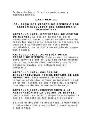 fechas de los diferentes préstamos y
subrogaciones.
CAPITULO IX.
DEL PAGO POR CESIÓN DE BIENES O POR
ACCIÓN EJECUTIVA DEL ACREEDOR O
ACREEDORES
ARTICULO 1672. DEFINICIÓN DE CESIÓN
DE BIENES. La cesión de bienes es el
abandono voluntario que el deudor hace de
todos los suyos a su acreedor o acreedores,
cuando a consecuencia de accidentes
inevitables, no se halla en estado de pa gar
sus deudas.
ARTICULO 1673. ADMISIÓN DE LA
CESIÓN DE BIENES. Esta cesión de bienes
será admitida por el juez con conocimiento
de causa, y el deudor podrá implorarla no
obstante cualquiera estipulación en
contrario.
ARTICULO 1674. PRUEBA DE
INCULPABILIDAD POR EL ESTADO DE LOS
NEGOCIOS. Para obtener la cesión,
incumbe al deudor probar su inculpabilidad
en el mal estado de sus negocios, siempre
que alguno de los acreedores lo exija.
ARTICULO 1675. EXCEPCIONES A LA
ACEPTACIÓN DE LA CESION DE BIENES .
Los acreedores serán obligados a aceptar la
cesión, excepto en los siguientes casos:
1o.) Si el deudor ha enajenado, empeñado o
hipotecado como propios los bienes ajenos
a sabiendas.

 