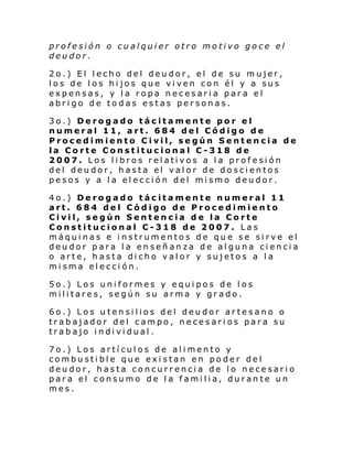 profesión o cualquier otro motivo goce el
deudor.
2o.) El lecho del deudor, el de su mujer,
los de los hijos que viven con él y a sus
expensas, y la ropa necesaria para el
abrigo de todas estas personas.
3o.) Derogado tácitamente por el
numeral 11, art. 684 del Código de
Procedimiento Civil, según Sentencia de
la Corte Constitucional C-318 de
2007. Los libros relativos a la profesión
del deudor, hasta el valor de doscientos
pesos y a la elección del mismo deudor.
4o.) Derogado tácitamente numeral 11
art. 684 del Código de Procedimiento
Civil, según Sentencia de la Corte
Constitucional C-318 de 2007. Las
máquinas e instrumentos de que se sirve el
deudor para la enseñanza de alguna ciencia
o arte, hasta dicho valor y sujetos a la
misma elección.
5o.) Los uniformes y equipos de los
militares, según su arma y grado.
6o.) Los utensilios del deudor artesano o
trabajador del campo, necesarios para su
trabajo individual.
7o.) Los artículos de alimento y
combustible que existan en poder del
deudor, hasta concurrencia de lo necesario
para el consumo de la familia, durante un
mes.

 