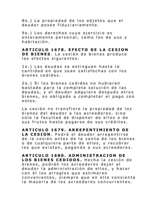 8o.) La propiedad de los objetos que el
deudor posee fiduciariamente.
9o.) Los derechos cuyo ejercicio es
enteramente personal, como los de uso y
habitación.
ARTICULO 1678. EFECTO DE LA CESION
DE BIENES. La cesión de bienes produce
los efectos siguientes:
1o.) Las deudas se extinguen hasta la
cantidad en que sean satisfechas con los
bienes cedidos.
2o.) Si los bienes cedidos no hubieren
bastado para la completa solución de las
deudas, y el deudor adquiere después otros
bienes, es obligado a completar el pago con
estos.
La cesión no transfiere la propiedad de los
bienes del deudor a los acreedores, sino
solo la facultad de disponer de ellos o de
sus frutos hasta pagarse de sus créditos.
ARTICULO 1679. ARREPENTIMIENTO DE
LA CESION. Podrá el deudor arrepentirse
de la cesión antes de la ven ta de los bienes
o de cualquiera parte de ellos, y recobrar
los que existan, pagando a sus acreedores.
ARTICULO 1680. ADMINISTRACION DE
LOS BIENES CEDIDOS. Hecha la cesión de
bienes, podrán los acreedores dejar al
deudor la administración de ellos, y hacer
con él los arreglos que estimaren
convenientes, siempre que en ello consienta
la mayoría de los acreedores concurrentes.

 