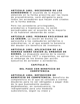 ARTICULO 1681. DECISIONES DE LOS
ACREEDORES El acuerdo de la mayoría
obtenido en la forma prescrita por las leyes
de procedimiento, será obligatorio para
todos los acreedores que hayan sido citados
en la forma debida.
Pero los acreedores privilegiados,
prendarios o hipotecarios, no serán
perjudicados por el acuerdo de la mayoría
si se hubieren abstenido de votar.
ARTICULO 1682. PESONAS E XCLUIDAS DE
LA CESION. La cesión de bienes no
aprovecha a los codeudores solidarios o
sub si di ari os, ni al que a ce ptó l a h erenci a
del deudor sin beneficio de inventario.
ARTICULO 1683. APLICACION DE LAS
NORMAS SOBRE CESION AL EMBARGO DE
BIENES. Lo dispuesto acerca de la cesión
en los artículos 1677 y siguientes, se aplica
al embargo de los bienes por acción
ejecutiva de acreedor o acreedores.
CAPITULO X.
DEL PAGO CON BENEFICIO DE
COMPETENCIA
ARTICULO 1684. DEFINICION DE
BEBEFICIO DE COMPETENCIA. Beneficio de
competencia es el que se concede a ciertos
deudores para no ser obligados a pagar más
de lo que buenamente puedan,
dejándoseles, en consecuencia, lo
i ndi spen sabl e para un a mode sta
subsistencia, según su clase y

 