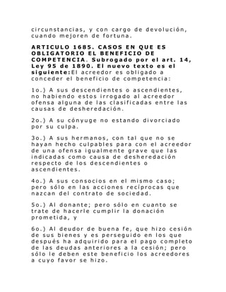 circunstancias, y con cargo de devolución,
cuando mejoren de fortuna.
ARTICULO 1685. CASOS EN QUE ES
OBLIGATORIO EL BENEFICIO DE
COMPETENCIA. Subrogado por el art. 14,
Ley 95 de 1890. El nuevo texto es el
siguiente:El acreedor es obligado a
conceder el beneficio de competencia:
1o.) A sus descendientes o ascendientes,
no habiendo estos irrogado al acreedor
ofensa alguna de las clasificadas entre las
causas de desheredación.
2o.) A su cónyuge no estando divorciado
por su culpa.
3o.) A sus hermanos, con tal que no se
hayan hecho culpables para con el acreedor
de una ofensa igualmente grave que las
i ndi cadas como cau sa de desh ere daci ón
respecto de los descendientes o
ascendientes.
4o.) A sus consocios en el mismo caso;
pero sólo en las acciones recíprocas que
nazcan del contrato de sociedad.
5o.) Al donante; pero sólo en cuanto se
trate de hacerle cumplir la donación
prometida, y
6o.) Al deudor de buena fe, que hizo cesión
de sus bienes y es perseguido en los que
después ha adquirido para el pago completo
de las deudas anteriores a la cesión; pero
sólo le deben este beneficio los acreedores
a cuyo favor se hizo.

 