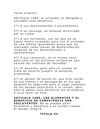 Texto original:
ARTÍCULO 1685. El acreedor es obligado a
conceder esta beneficio;
1°) A sus descendientes o ascendientes.
2°) A su cónyuge, no estando divorciado
por su culpa.
3°) A sus hermanos, con tal que no se
hayan hecho culpables para con el acreedor
de una ofensa igualmente grave que las
indicadas como causas de desheredación
respecto de los descendientes o
ascendientes.
4°) A sus consocios, en el mismo caso;
pero sólo en las acciones recíprocas que
nazcan del contrato de sociedad.
5°) Al donante; pero sólo en cuanto se
trata de hacerle cumplir la donación
prometida.
6°) Al deudor de buena fe, que hizo cesión
de sus bienes y es perseguido en los que
después ha adquirido para el pago completo
de las deudas anteriores a la cesión; pero
sólo le deben este beneficio los acreedores
a cuyo favor se hizo.
ARTICULO 1686. LOS ALIMENTOS Y EL
BENEFICIO DE COMPETENCIA SON
EXCLUYENTES. No se pueden pedir
alimentos y beneficio a un mismo tiempo.
El deudor elegirá.
TITULO XV.

 