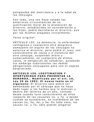 antigüedad del matrimonio y a la edad de
los cónyuges
Con todo, una vez haya cesado las
anteriores circunstancias de no
justificación moral de la pretensión de
divorcio, establecidas en consideración a
los hijos, podrá decretarse el divorcio, aun
por l os mi smos al eg ado s i ni ci al mente.
Texto original:
ARTÍCULO 155. La demencia, la enfermedad
contagiosa y cualquiera otra desgracia
semejante en alguno de los cónyuges no
autoriza el divorcio, pero podrá el juez, con
conocimiento de causa y a instancia del
otro cónyuge, suspender breve y
sumariamente, en cualquiera de dichos
casos, la obligación de cohabitar, quedando
sin embargo subsistentes las demás
obligaciones conyugales para con el esposo
desgraciado.
ARTICULO 156. LEGITIMACION Y
OPORTUNIDAD PARA PRESENTAR LA
DEMANDA.. Modificado por el art. 10,
Ley 25 de 1992. El nuevo texto es el
siguiente: El divorcio solo podrá ser
demandado por el cónyuge que no haya
dado lugar a los hechos que lo motivan y
dentro del término de un año, contado
desde cuando tuvo conocimiento de ellos
respecto de las causales 1a. y 7a. o desde
cuando se sucedieron, en tratándose de las
causas 2a, 3a, 4a, y 5a. En todo caso, las
causas 1a. y 7a. sólo podrán alegarse

 