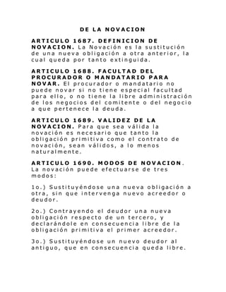 DE LA NOVACION
ARTICULO 1687. DEFINICION DE
NOVACION. La Novación es la sustitución
de una nueva obligación a otra anterior, la
cual queda por tanto extinguida.
ARTICULO 1688. FACULTAD DEL
PROCURADOR O MANDATARIO PARA
NOVAR. El procurador o mandatario no
puede novar si no tiene especial facultad
para ello, o no tiene la libre administración
de los negocios del comitente o del negocio
a que pertenece la deuda.
ARTICULO 1689. VALIDEZ DE LA
NOVACION. Para que sea válida la
novación es necesario que tanto la
obli gaci ón pri mi ti va como el contrat o de
novación, sean válidos, a lo menos
naturalmente.
ARTICULO 1690. MODOS DE NOVACION .
La novación puede efectuarse de tres
modos:
1o.) Susti tuyéndo se un a nue va o bl i gaci ón a
otra, sin que intervenga nuevo acreedor o
deudor.
2o.) Contrayendo el deudor una nueva
obligación respecto de un tercero, y
declarándole en consecuencia libre de la
obli gaci ón pri mi ti va el pri mer acr ee dor.
3o.) Sustituyéndose un nuevo deudor al
antiguo, que en consecuencia queda libre.

 