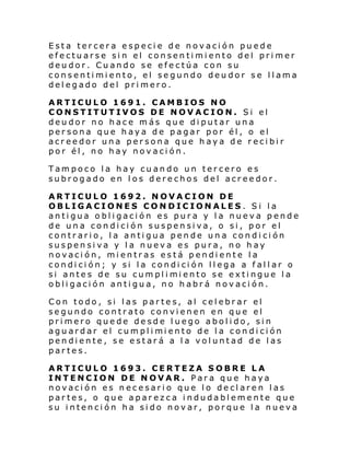 Esta tercera especie de novación puede
efectuarse sin el consentimiento del primer
deudor. Cuando se efectúa con su
consentimiento, el segundo deudor se llama
delegado del primero.
ARTICULO 1691. CAMBIOS NO
CONSTITUTIVOS DE NOVACION. Si el
deudor no hace más que diputar una
persona que haya de pagar por él, o el
acreedor una persona que haya de recibir
por él, no hay novación.
Tampoco la hay cuando un tercero es
subrogado en los derechos del acreedor.
ARTICULO 1692. NOVACION DE
OBLIGACIONES CONDICIONALES. Si la
antigua obligación es pura y la nueva pende
de una condición suspensiva, o si, por el
contrario, la antigua pende una condición
suspensiva y la nueva es pura, no hay
novación, mientras está pendiente la
condición; y si la condición llega a fallar o
si antes de su cumpl i mi ento se exti ngue l a
obligación antigua, no habrá novación.
Con todo, si las partes, al celebrar el
segundo contrato convienen en que el
primero quede desde luego abolido, sin
agu ardar el cumpl i mi ento de l a con di ci ón
pendiente, se estará a la voluntad de las
partes.
ARTICULO 1693. CERTEZA SOBRE LA
INTENCION DE NOVAR. Para que haya
novación es necesario que lo declaren las
partes, o que aparezca indudablemente que
su intención ha sido novar, porque la nueva

 