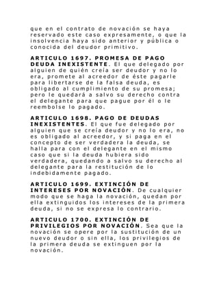 que en el contrato de novación se haya
reservado este caso expresamente, o que la
insolvencia haya sido anterior y pública o
conocida del deudor primitivo.
ARTICULO 1697. PROMESA DE PAGO
DEUDA INEXISTENTE . El que delegado por
alguien de quién creía ser deudor y no lo
era, promete al acreedor de éste pagarle
para libertarse de la falsa deuda, es
obli gado al cumpl i mi ento de su promesa;
pero le quedará a salvo su derecho contra
el delegante para que pague por él o le
reembolse lo pagado.
ARTICULO 1698. PAGO DE DEUDAS
INEXISTENTES. El que fue delegado por
alguien que se creía deudor y no lo era, no
es obligado al acreedor, y si paga en el
concepto de ser verdadera la deuda, se
halla para con el delegante en el mismo
caso que si la deuda hubiera sido
verdadera, quedando a salvo su derecho al
delegante para la restitución de lo
indebidamente pagado.
ARTICULO 1699. EXTINCIÓN DE
INTERESES POR NOVACIÓN . De cualquier
modo que se haga la novación, quedan por
ella extinguidos los intereses de la primera
deuda, si no se expresa lo contrario.
ARTICULO 1700. EXTINCIÓN DE
PRIVILEGIOS POR NOVACIÓN. Sea que la
novación se opere por la sustitución de un
nuevo deudor o sin ella, los privilegios de
la primera deuda se extinguen por la
novación.

 