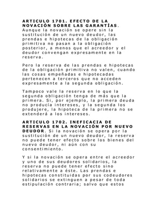 ARTICULO 1701. EFECTO DE LA
NOVACIÓN SOBRE LAS GARANTÍAS .
Aunque la novación se opere sin la
sustitución de un nuevo deudor, las
prendas e hipotecas de la obligación
pri mi ti va no pas an a l a o bl i gaci ón
posterior, a menos que el acreedor y el
deudor convengan expresamente en la
reserva.
Pero la reserva de las prendas e hipotecas
de l a obl i gaci ón pri mi ti va no val en, cuan do
las cosas empeñadas e hipotecadas
pertenecen a terceros que no acceden
expresamente a la segunda obligación.
Tampoco vale la reserva en lo que la
segunda obligación tenga de más que la
primera. Si, por ejemplo, la primera deuda
no producía intereses, y la segunda los
produjere, la hipoteca de la primera no se
extenderá a los intereses.
ARTICULO 1702. INEFICACIA DE
RESERVAS EN LA NOVACIÓN POR NUEVO
DEUDOR . Si la novación se opera por la
sustitución de un nuevo deudor, la reserva
no puede tener efecto sobre los bienes del
nuevo deudor, ni aún con su
consentimiento.
Y si la novación se opera entre el acreedor
y uno de sus deudores solidarios, la
reserva no puede tener efecto sino
relativamente a éste. Las prendas e
hipotecas constituidas por sus codeudores
solidarios se extinguen a pesar de toda
estipulación contraria; salvo que estos

 