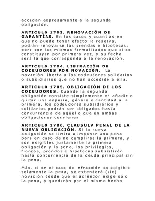 accedan expresamente a la segunda
obligación.
ARTICULO 1703. RENOVACIÓN DE
GARANTÍAS. En los casos y cuantías en
que no puede tener efecto la reserva,
podrán renovarse las prendas e hipotecas;
pero con las mismas formalidades que si se
constituyen por primera vez, y su fecha
será la que corresponda a la renovación.
ARTICULO 1704. LIBERACIÓN DE
CODEUDORES POR NOVACIÓN. La
novación liberta a los codeudores solidarios
o subsidiarios que no han accedido a ella.
ARTICULO 1705. OBLIGACIÓN DE LOS
CODEUDORES. Cuando la segunda
obligación consiste simplemente en añadir o
quitar una especie, género o cantidad a la
primera, los codeudores subsidiarios y
solidarios podrán ser obligados hasta
concurrencia de aquello que en ambas
obligaciones convienen
ARTICULO 1706. CLAUSULA PENAL DE LA
NUEVA OBLIGACIÓN. Si la nueva
obli gaci ón se l i mi ta a i mpon er una pena
para en caso de no cumplirse la primera, y
son exigibles juntamente la primera
obligación y la pena, los privilegios,
fianzas, prendas e hipotecas subsistirán
hasta concurrencia de la deuda principal sin
la pena.
Más, si en el caso de i nfracci ón es e xi gi bl e
solamente la pena, se extenderá (sic)
novación desde que el acreedor exige sólo
la pena, y quedarán por el mismo hecho

 