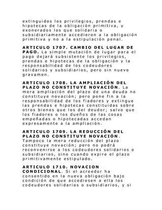 extinguidos los privilegios, prendas e
hi potecas de l a o bl i gaci ón pri mi ti va, y
exonerados los que solidaria o
subsidiariamente accedieron a la obligación
pri mi ti va y no a l a e s ti pul aci ón penal .
ARTICULO 1707. CAMBIO DEL LUGAR DE
PAGO. La simple mutación de lugar para el
pago dejará subsistente los privilegios,
prendas e hipotecas de la obligación y la
responsabilidad de los codeudores
solidarios y subsidiarios, pero sin nuevo
gravamen.
ARTICULO 1708. LA AMPLIACIÓN DEL
PLAZO NO CONSTITUYE NOVACIÓN. La
mera am pl i aci ón del pl azo de una de uda no
constituye novación; pero pone fin a la
responsabilidad de los fiadores y extingue
las prendas e hipotecas constituidas sobre
otros bienes que los del deudor; salvo que
los fiadores o los dueño s de las cosas
empeñadas o hipotecadas accedan
expresamente a la ampliación.
ARTICULO 1709. LA REDUCCIÓN DEL
PLAZO NO CONSTITUYE NOVACIÓN .
Tampoco la mera reducción del plazo
constituye novación; pero no podrá
reconvenirse a los codeudores solidarios o
subsidiarios, sino cuando expire el plazo
pri mi ti vamen te es ti pul ado.
ARTICULO 1710. NOVACION
CONDICIONAL. Si el acreedor ha
consentido en la nueva obligación bajo
condición de que accediesen a ella los
codeudores solidarios o subsidiarios, y si

 