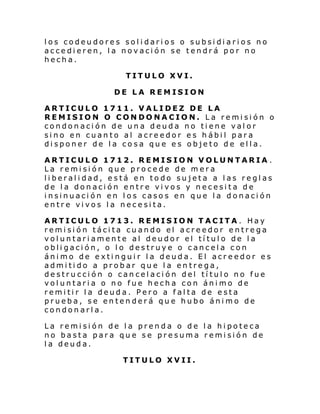 los codeudores solidarios o subsidiarios no
accedieren, la novación se tendrá por no
hecha.
TITULO XVI.
DE LA REMISION
ARTICULO 1711. VALIDEZ DE LA
REMISION O CONDONACION. La remisión o
condonación de una deuda no tiene valor
sino en cuanto al acreedor es hábil para
disponer de la cosa que es objeto de ella.
ARTICULO 1712. REMISION VOLUNTARIA .
La remisión que procede de mera
liberalidad, está en todo sujeta a las reglas
de la donación entre vivos y necesita de
insinuación en los casos en que la donación
entre vivos la necesita.
ARTICULO 1713. REMISION TACITA. Hay
remisión tácita cuando el acreedor entrega
voluntariamente al deudor el título de la
obligación, o lo destruye o cancela con
ánimo de extinguir la deuda. El acreedor es
admitido a probar que la entrega,
destrucción o cancelación del título no fue
voluntaria o no fue hecha con ánimo de
remitir la deuda. Pero a falta de esta
prueba, se entenderá que hubo ánimo de
condonarla.
La remisión de la prenda o de la hipoteca
no basta para que se presuma remisión de
la deuda.
TITULO XVII.

 