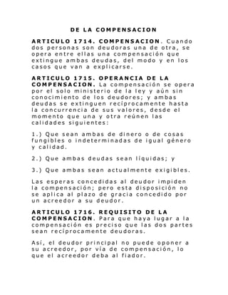DE LA COMPENSACION
ARTICULO 1714. COMPENSACION . Cuando
dos personas son deudoras una de otra, se
opera entre ellas una compensación que
extingue ambas deudas, del modo y en los
casos que van a explicarse.
ARTICULO 1715. OPERANCIA DE LA
COMPENSACION. La compensación se opera
por el solo ministerio de la ley y aún sin
conocimiento de los deudores; y ambas
deudas se extinguen recíprocamente hasta
la concurrencia de sus valores, desde el
momento que una y otra reúnen las
calidades siguientes:
1.) Que sean ambas de dinero o de cosas
fungibles o indeterminadas de igual género
y calidad.
2.) Que ambas deudas sean líquidas; y
3.) Que ambas sean actualmente exigibles.
Las esperas concedidas al deudor impiden
la compensación; pero esta disposición no
se aplica al plazo de gracia concedido por
un acreedor a su deudor.
ARTICULO 1716. REQUISITO DE LA
COMPENSACION. Para que haya lugar a la
compensación es preciso que las dos partes
sean recíprocamente deudoras.
Así, el deudor principal no puede oponer a
su acreedor, por vía de compensación, lo
que el acreedor deba al fiador.

 
