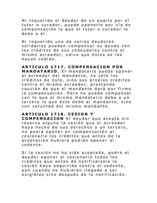 Ni requerido el deudor de un pupilo por el
tutor o curador, puede oponerle por vía de
compensación lo que el tutor o curador le
deba a él.
Ni requerido uno de varios deudores
solidarios pueden compensar su deuda con
los créditos de sus codeudores contra el
mismo acreedor; salvo que éstos se los
hayan cedido.
ARTICULO 1717. COMPENSACION POR
MANDATARIO. El mandatario puede oponer
al acreedor del mandante, no sólo los
créditos de éste, sino sus propios créditos
contra el mismo acreedor, prestando
caución de que el mandante dará por firme
la compensación. Pero no puede compensar
con lo que el mismo mandatario debe a un
tercero lo que éste debe al mandante, sino
con voluntad del mismo mandante.
ARTICULO 1718. CESION Y
COMPENSACION El deudor que acepta sin
reserva alguna la cesión que el acreedor
haya hecho de sus derechos a un tercero,
no podrá oponer en compensación al
cesionario los créditos que antes de la
aceptación hubiera podido oponer al
cedente.
Si la cesión no ha sido aceptada, podrá el
deudor oponer al cesionario todos los
créditos que antes de notificársele la
cesión haya adquirido contra el cedente,
aún cuando no hubieren llegado a ser
exigibles sino después de la notificación.

 