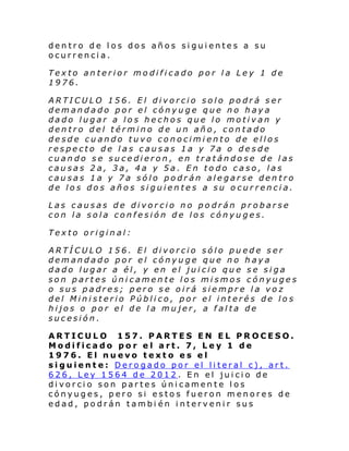 dentro de los dos años siguientes a su
ocurrencia.
Texto anterior modificado por la Ley 1 de
1976.
ARTICULO 156. El divorcio solo podrá ser
demandado por el cónyuge que no haya
dado lugar a los hechos que lo motivan y
dentro del término de un año, contado
desde cuando tuvo conocimiento de ellos
respecto de las causas 1a y 7a o desde
cuando se sucedieron, en tratándose de las
causas 2a, 3a, 4a y 5a. En todo caso, las
causas 1a y 7a sólo podrán alegarse dentro
de los dos años siguientes a su ocurrencia.
Las causas de divorcio no podrán probarse
con la sola confesión de los cónyuges.
Texto original:
ARTÍCULO 156. El divorcio sólo puede ser
demandado por el cónyuge que no haya
dado lugar a él, y en el juicio que se siga
son partes únicamente los mismos cónyuges
o sus padres; pero se oirá siempre la voz
del Ministerio Público, por el interés de los
hijos o por el de la mujer, a falta de
sucesión.
ARTICULO 157. PARTES EN EL PROCESO.
Modificado por el art. 7, Ley 1 de
1976. El nuevo texto es el
siguiente: Derogado por el literal c), art.
626, Ley 1564 de 2012. En el juicio de
divorcio son partes únicamente los
cónyuges, pero si estos fueron menores de
edad, podrán tambi én intervenir sus

 