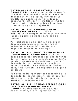 ARTICULO 1719. CONSERVACION DE
GARANTIAS. Sin embargo de efectuarse la
compensación por ministerio de la ley, el
deudor que no la alegare, ignorando un
crédito que puede oponer a la deuda,
conservará junto con el crédito mismo las
fianzas, privilegios, prendas e hipotecas
constituidas para su seguridad.
ARTICULO 1720. PROHIBICION DE
COMPENSAR EN PERJUICIO DE
TERCEROS La compensación no puede tener
lugar en perjuicio de los derechos de
tercero.
Así, embargado un crédito, no podrá el
deudor compensarlo en perjuicio del
embargante por ningún crédito suyo
adquirido después del embargo.
ARTICULO 1721. IMPROCEDENCIA DE LA
OPOSICION POR COMPENSACION . No
puede oponerse compensación a la demanda
de restitución de una cosa de que su dueño
ha sido injustamente despojado , ni a la
demanda de restitución de un depósito, o
de un comodato, a un cuando perdida la
cosa, sólo subsista la obligación de pagarla
en dinero.
Tampoco podrá oponerse compensación a la
demanda de indemnización, por un acto de
violencia o fraude, ni a la demanda de
alimentos no embargables.
ARTICULO 1722. NORMAS APLICABLES EN
LA COMPENSACION DE VARIAS
DEUDAS. Cuando hay muchas deudas
compensables, deben seguirse para la

 