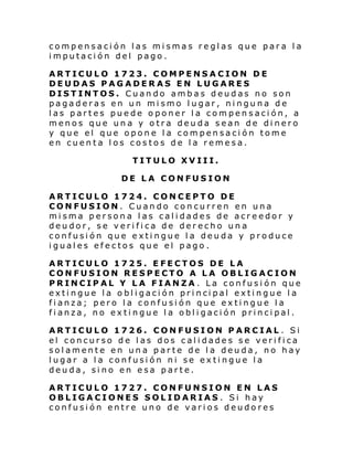 compensación las mismas reglas que para la
imputación del pago.
ARTICULO 1723. COMPENSACION DE
DEUDAS PAGADERAS EN LUGARES
DISTINTOS. Cuando ambas deudas no son
pagaderas en un mismo lugar, ninguna de
las partes puede oponer la compensación, a
menos que una y otra deuda sean de dinero
y que el que opone la compensación tome
en cuenta los costos de la remesa.
TITULO XVIII.
DE LA CONFUSION
ARTICULO 1724. CONCEPTO DE
CONFUSION. Cuando concurren en una
misma persona las calidades de acreedor y
deudor, se verifica de derecho una
confusión que extingue la deuda y produce
iguales efectos que el pago .
ARTICULO 1725. EFECTOS DE LA
CONFUSION RESPECTO A LA OBLIGACION
PRINCIPAL Y LA FIANZA . La confusión que
exti ngue l a o bl i gaci ón pri nci pal exti ngue l a
fianza; pero la confusión que extingue la
fianza, no extingue la obligación principal.
ARTICULO 1726. CONFUSION PARCIAL . Si
el concurso de las dos calidades se verifica
solamente en una parte de la deuda, no hay
lugar a la confusión ni se extingue la
deuda, sino en esa parte.
ARTICULO 1727. CONFUNSION EN LAS
OBLIGACIONES SOLIDARIAS . Si hay
confusión entre uno de varios deudores

 