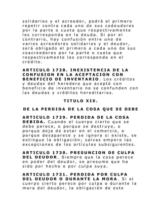 solidarios y el acreedor, podrá el primero
repetir contra cada uno de sus codeudores
por la parte o cuota que respectivamente
les corresponda en la deuda. Si por el
contrario, hay confusión entre uno de
varios acreedores solidarios y el deudor,
será obligado el primero a cada uno de sus
coacreedores por la parte o cuota que
respectivamente les corresponda en el
crédito.
ARTICULO 1728. INEXISTENCIA DE LA
CONFUSION EN LA ACEPTACION CON
BENEFICIO DE INVENTARIO . Los créditos
y deudas del heredero que aceptó con
beneficio de inventario no se confunden con
las deudas y créditos hereditarios.
TITULO XIX.
DE LA PERDIDA DE LA COSA QUE SE DEBE
ARTICULO 1729. PERDIDA DE LA COSA
DEBIDA. Cuando el cuerpo cierto que se
debe perece, o porque se destruye, o
porque deja de estar en el comercio, o
porque desaparece y se ignora si existe, se
extingue la obligación; salvas empero las
excepciones de los artículos subsiguientes.
ARTICULO 1730. PRESUNCION DE CULPA
DEL DEUDOR. Siempre que la cosa perece
en poder del deudor, se presume que ha
sido por hecho o por culpa suya.
ARTICULO 1731. PERDIDA POR CULPA
DEL DEUDOR O DURANTE LA MORA . Si el
cuerpo cierto perece por culpa o durante la
mora del deudor, la obligación de este

 