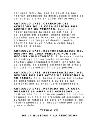 por caso fortuito, aún de aquellos que
habrían producido la destrucción o perdida
del cuerpo cierto en poder del acreedor.
ARTICULO 1736. DERECHOS DEL
ACREEDOR DE LA COSA PERDIDA POR
ACCIÓN DE UN TERCERO. Aunque por
haber perecido la cosa se extinga la
obligación del deudor, podrá exigir el
acreedor que se le cedan los derechos o
acciones que tenga el deudor contra
aquéllos por cuyo hecho o culpa haya
perecido la cosa.
ARTICULO 1737. RESPONSABILIDAD DEL
DEUDOR DE COSA PERDIDA POR SUS
HECHOS VOLUNTARIOS. Si la cosa debida
se destruye por un hecho voluntario del
deudor, que inculpablemente ignoraba la
obligación, se deberá solamente el precio
sin otra indemnización de perjuicios.
ARTICULO 1738. RESPONSABILIDAD DEL
DEUDOR POR LOS ACTOS DE PERSONAS A
SU CARGO. En el hecho o culpa del deudor
se comprende el hecho o culpa de las
personas por quienes fuere responsable.
ARTICULO 1739. PERDIDA DE LA COSA
DURANTE LA MORA DEL ACREEDOR. La
destrucción de la cosa en poder del deudor,
después que ha sido ofrecida al acreedor, y
durante el retardo de éste en recibirla, no
hace responsable al deudor sino por culpa
grave o dolo.
TITULO XX.
DE LA NULIDAD Y LA RESCISIÓN

 